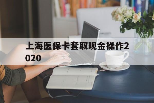 德宏最新上海医保卡套取现金操作2020方法分析(最方便真实的德宏上海医保卡套取现金操作2020年方法)